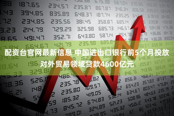 配资台官网最新信息 中国进出口银行前5个月投放对外贸易领域贷款4600亿元