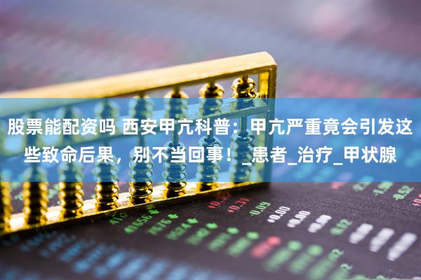 股票能配资吗 西安甲亢科普：甲亢严重竟会引发这些致命后果，别不当回事！_患者_治疗_甲状腺