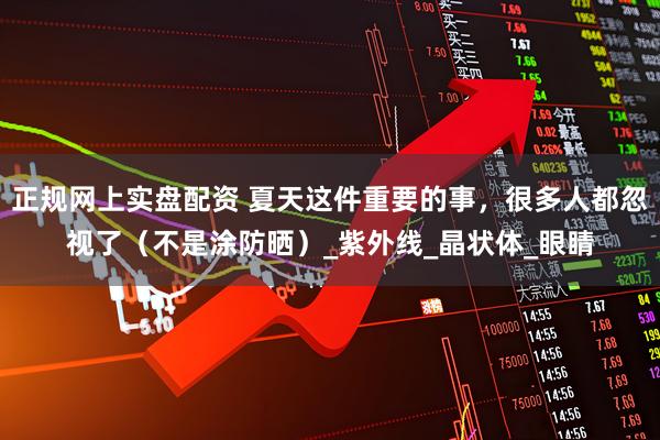 正规网上实盘配资 夏天这件重要的事，很多人都忽视了（不是涂防晒）_紫外线_晶状体_眼睛