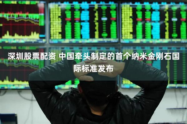 深圳股票配资 中国牵头制定的首个纳米金刚石国际标准发布