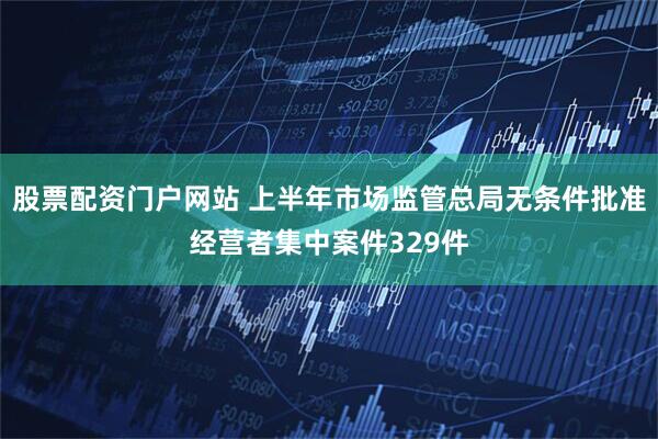 股票配资门户网站 上半年市场监管总局无条件批准经营者集中案件329件