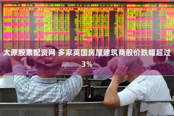太原股票配资网 多家英国房屋建筑商股价跌幅超过3%