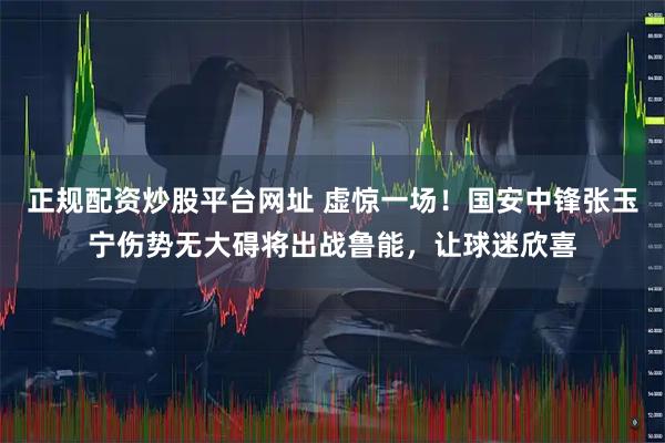 正规配资炒股平台网址 虚惊一场！国安中锋张玉宁伤势无大碍将出战鲁能，让球迷欣喜