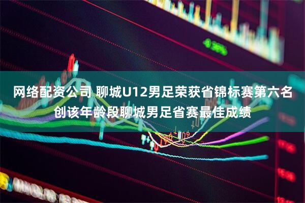 网络配资公司 聊城U12男足荣获省锦标赛第六名创该年龄段聊城男足省赛最佳成绩