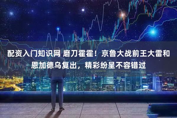 配资入门知识网 磨刀霍霍！京鲁大战前王大雷和恩加德乌复出，精彩纷呈不容错过