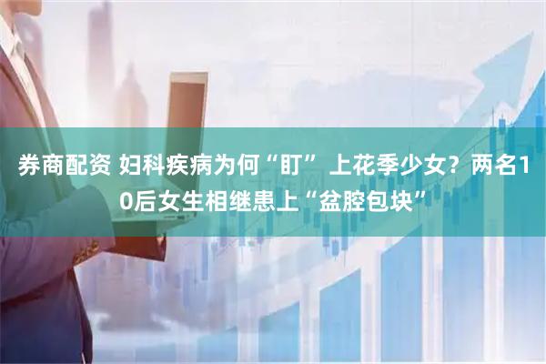 券商配资 妇科疾病为何“盯” 上花季少女？两名10后女生相继患上“盆腔包块”
