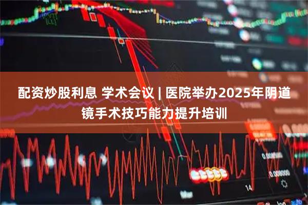 配资炒股利息 学术会议 | 医院举办2025年阴道镜手术技巧能力提升培训