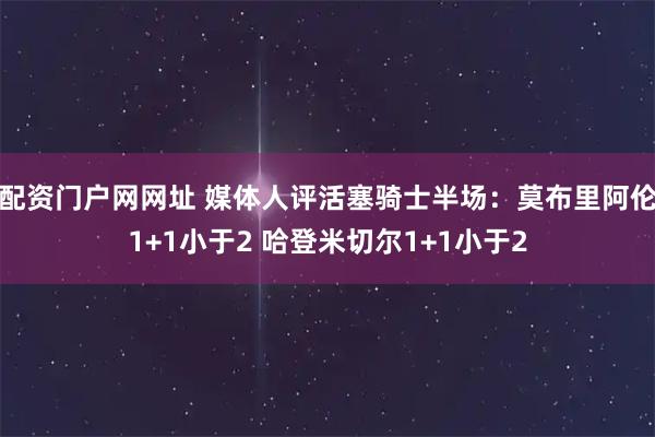 配资门户网网址 媒体人评活塞骑士半场：莫布里阿伦1+1小于2 哈登米切尔1+1小于2