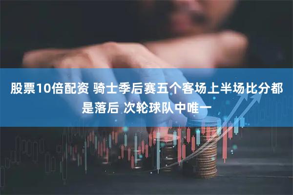 股票10倍配资 骑士季后赛五个客场上半场比分都是落后 次轮球队中唯一