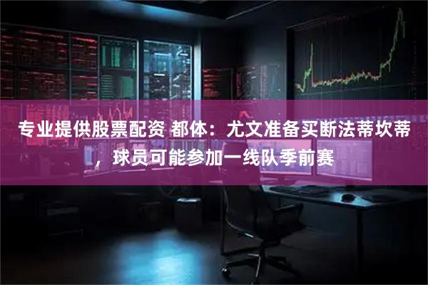 专业提供股票配资 都体：尤文准备买断法蒂坎蒂，球员可能参加一线队季前赛