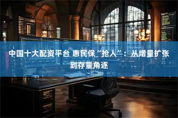 中国十大配资平台 惠民保“抢人”：从增量扩张到存量角逐