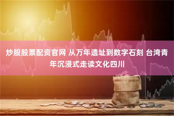 炒股股票配资官网 从万年遗址到数字石刻 台湾青年沉浸式走读文化四川