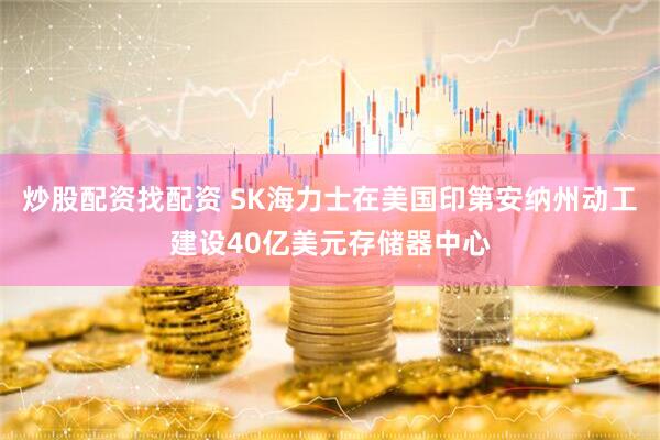 炒股配资找配资 SK海力士在美国印第安纳州动工建设40亿美元存储器中心