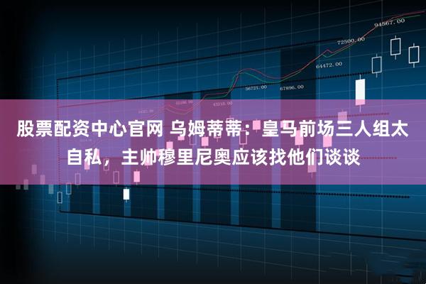 股票配资中心官网 乌姆蒂蒂：皇马前场三人组太自私，主帅穆里尼奥应该找他们谈谈